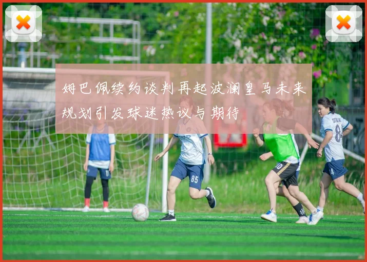 姆巴佩续约谈判再起波澜皇马未来规划引发球迷热议与期待