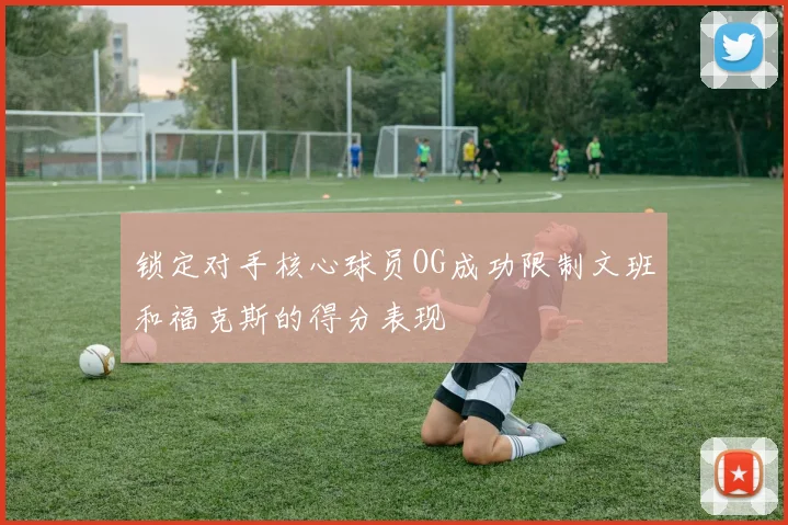 锁定对手核心球员OG成功限制文班和福克斯的得分表现
