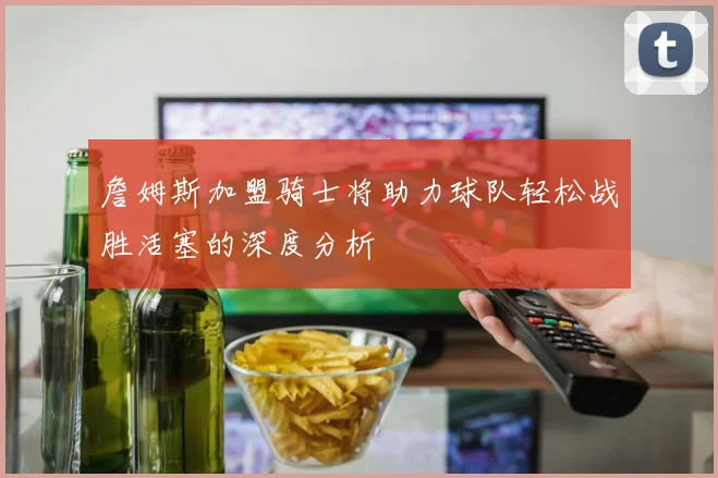 詹姆斯加盟骑士将助力球队轻松战胜活塞的深度分析