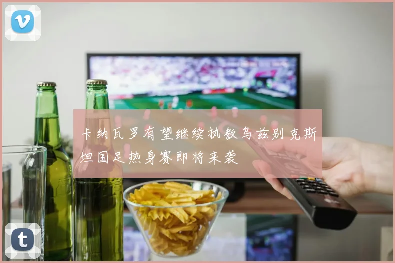 卡纳瓦罗有望继续执教乌兹别克斯坦国足热身赛即将来袭