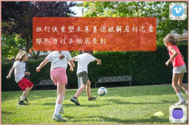 独行侠重塑未来基德被解雇标志着球队与过去彻底告别