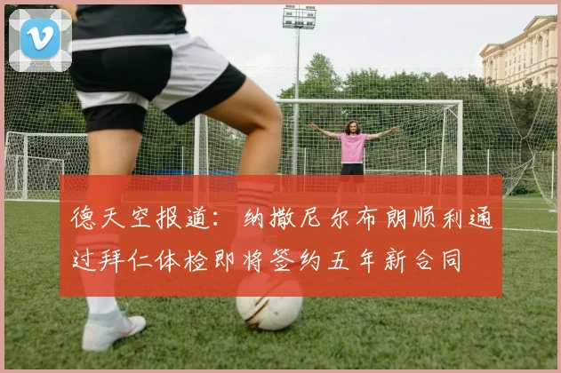 德天空报道：纳撒尼尔布朗顺利通过拜仁体检即将签约五年新合同