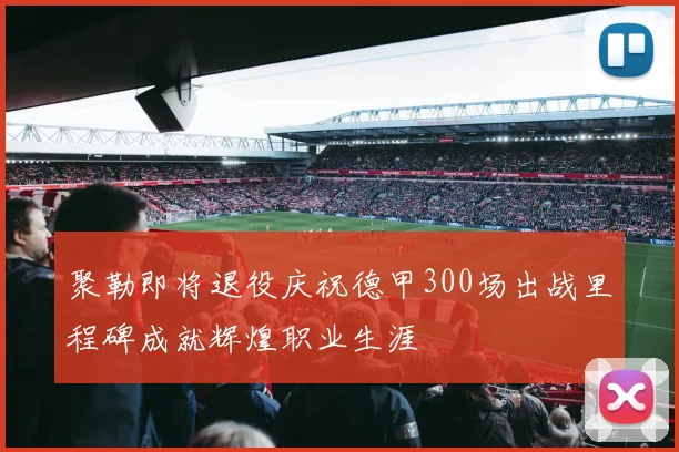 聚勒即将退役庆祝德甲300场出战里程碑成就辉煌职业生涯