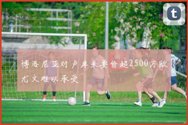 博洛尼亚对卢库米要价超2500万欧尤文难以承受