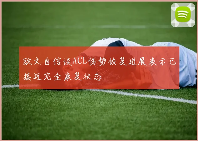 欧文自信谈ACL伤势恢复进展表示已接近完全康复状态