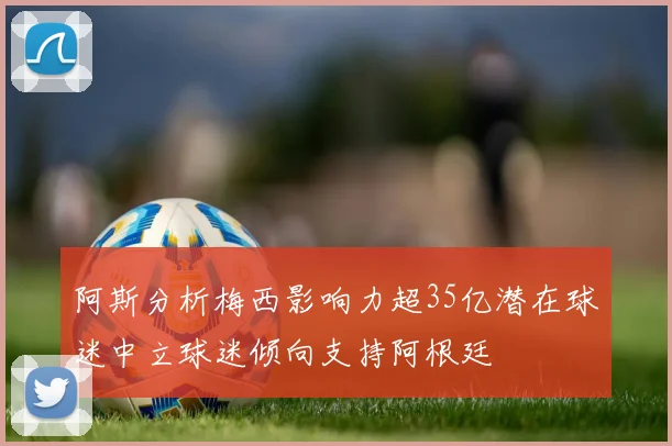 阿斯分析梅西影响力超35亿潜在球迷中立球迷倾向支持阿根廷