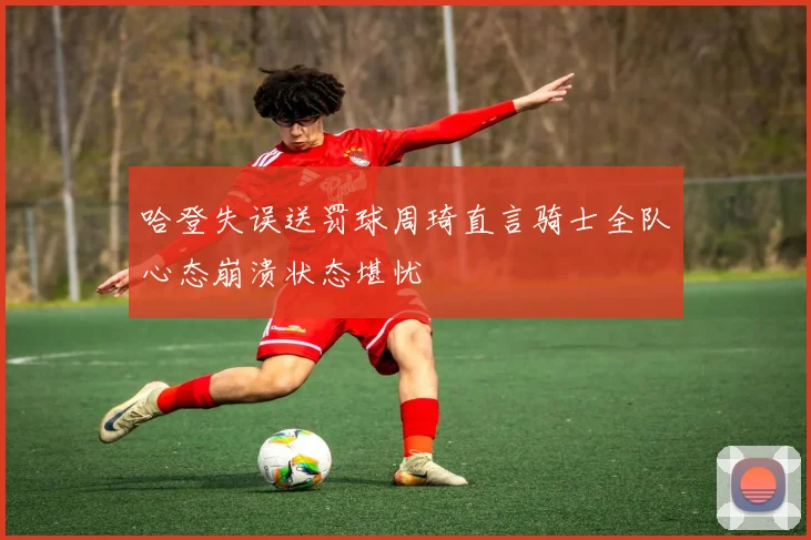 哈登失误送罚球周琦直言骑士全队心态崩溃状态堪忧