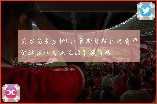 贝尔戈米分析G拉莫斯与希拉对意甲的适应性与米兰的引援策略