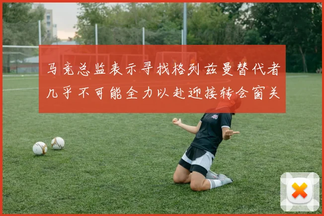 马竞总监表示寻找格列兹曼替代者几乎不可能全力以赴迎接转会窗关闭