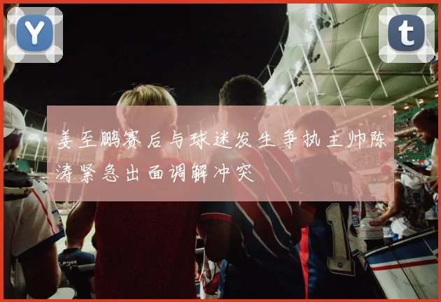 姜至鹏赛后与球迷发生争执主帅陈涛紧急出面调解冲突