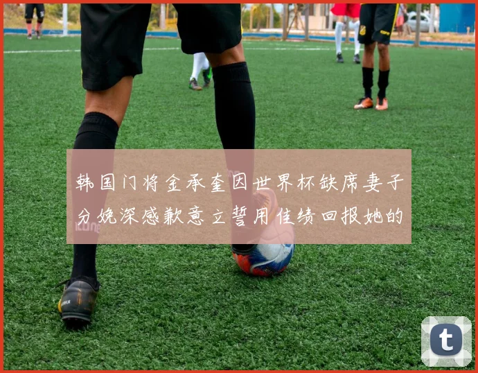韩国门将金承奎因世界杯缺席妻子分娩深感歉意立誓用佳绩回报她的支持与爱