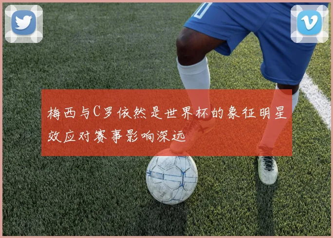 梅西与C罗依然是世界杯的象征明星效应对赛事影响深远
