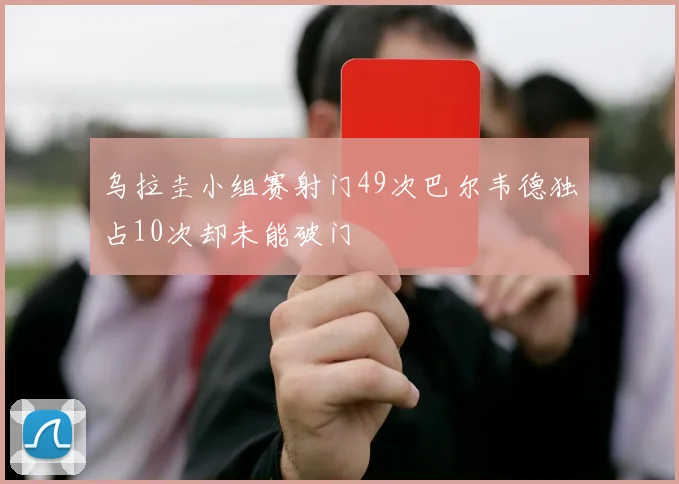 乌拉圭小组赛射门49次巴尔韦德独占10次却未能破门