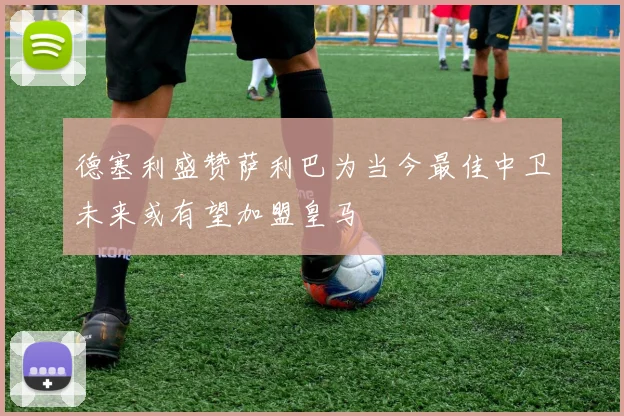 德塞利盛赞萨利巴为当今最佳中卫未来或有望加盟皇马