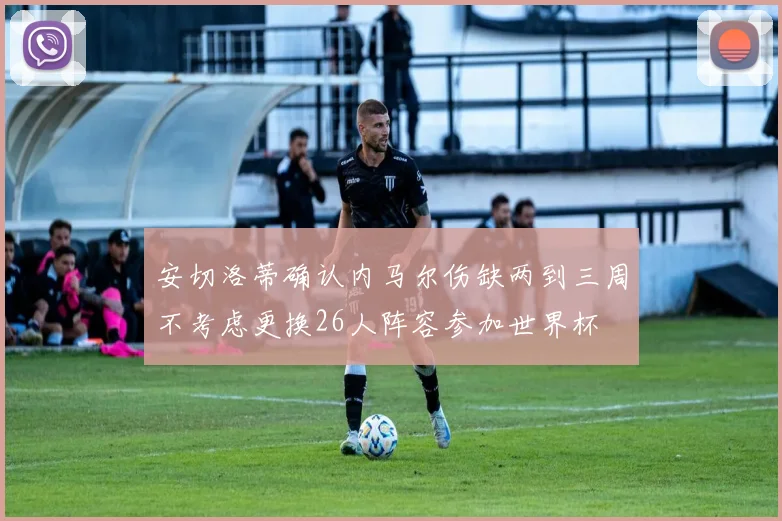 安切洛蒂确认内马尔伤缺两到三周不考虑更换26人阵容参加世界杯
