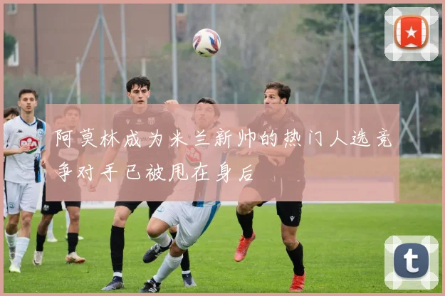 阿莫林成为米兰新帅的热门人选竞争对手已被甩在身后