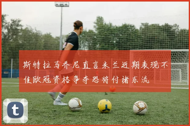 斯特拉马乔尼直言米兰近期表现不佳欧冠资格争夺恐将付诸东流