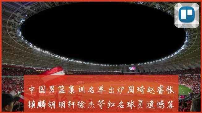 中国男篮集训名单出炉周琦赵睿张镇麟胡明轩徐杰等知名球员遗憾落选