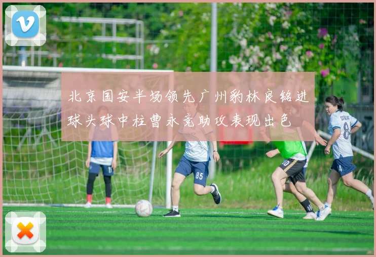 北京国安半场领先广州豹林良铭进球头球中柱曹永竞助攻表现出色